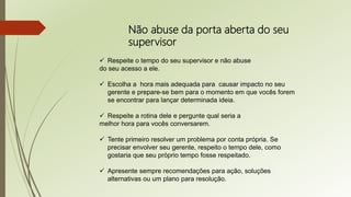 Não abuse da porta aberta do seu
supervisor
 Respeite o tempo do seu supervisor e não abuse
do seu acesso a ele.
 Escolha a hora mais adequada para causar impacto no seu
gerente e prepare-se bem para o momento em que vocês forem
se encontrar para lançar determinada ideia.
 Respeite a rotina dele e pergunte qual seria a
melhor hora para vocês conversarem.
 Tente primeiro resolver um problema por conta própria. Se
precisar envolver seu gerente, respeito o tempo dele, como
gostaria que seu próprio tempo fosse respeitado.
 Apresente sempre recomendações para ação, soluções
alternativas ou um plano para resolução.
 