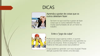 DICAS
Aprenda a gostar de coisas que os
outros detestam fazer.
Ser bom no que você faz e gostar de fazer
coisas que os outros detestam lhe dará
muitas oportunidades de ser um herói no
trabalho
Evite o “jogo da culpa”
Profissionais segue apenas ordens, e quando
surge um problema, transfere para seus gerentes ou
politicas da empresa. Tente se perguntar: O que eu
Poderia ter feito para evitar esse problema?
O que podemos aprender com essa situação? Preste
atenção quando tiver dando uma desculpa.
 