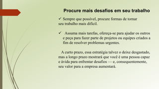 Procure mais desafios em seu trabalho
 Sempre que possível, procure formas de tornar
seu trabalho mais difícil.
 Assuma mais tarefas, ofereça-se para ajudar os outros
e peça para fazer parte de projetos ou equipes criados a
fim de resolver problemas urgentes.
A curto prazo, essa estratégia talvez o deixe desgastado,
mas a longo prazo mostrará que você é uma pessoa capaz
e ávida para enfrentar desafios — e, consequentemente,
seu valor para a empresa aumentará.
 