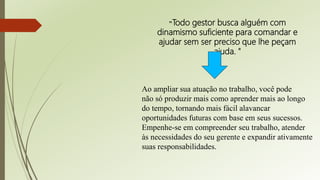 Ao ampliar sua atuação no trabalho, você pode
não só produzir mais como aprender mais ao longo
do tempo, tornando mais fácil alavancar
oportunidades futuras com base em seus sucessos.
Empenhe-se em compreender seu trabalho, atender
às necessidades do seu gerente e expandir ativamente
suas responsabilidades.
"Todo gestor busca alguém com
dinamismo suficiente para comandar e
ajudar sem ser preciso que lhe peçam
ajuda. "
 