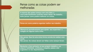 Pense como as coisas podem ser
melhoradas
A maioria das ações começa com uma ideia, e
você pode facilmente controlar essas ideias. No trabalho,
tente pensar como poderá melhorar as coisas.
Pense em como poderia organizar melhor seu trabalho.
Ofereça-se periodicamente para ajudar seu supervisor e
colegas em alguma outra coisa.
Não pense: Que há uma única forma correta de realizar uma
tarefa.
Não pense: As coisas devem ser feitas como sempre foram.
Mantenha o foco primeiro no seu próprio trabalho e, ao
adquirir habilidade, confiança e respeito, passe a dar
sugestões no seu departamento.
 