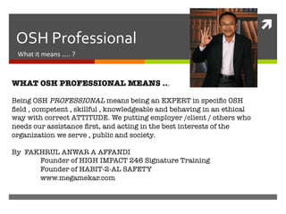 ì	
  
 OSH	
  Professional	
  	
  
 What	
  it	
  means	
  …..	
  ?	
  



WHAT OSH PROFESSIONAL MEANS ...
 
Being OSH PROFESSIONAL means being an EXPERT in speciﬁc OSH
ﬁeld , competent , skillful , knowledgeable and behaving in an ethical
way with correct ATTITUDE. We putting employer /client / others who
needs our assistance ﬁrst, and acting in the best interests of the
organization we serve , public and society. 

By FAKHRUL ANWAR A AFFANDI 
         
Founder of HIGH IMPACT 246 Signature Training 
         
Founder of HABIT-2-AL SAFETY
         
www.megamekar.com
 