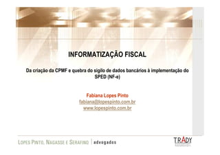 INFORMATIZAÇÃO FISCAL

Da criação da CPMF e quebra do sigilo de dados bancários à implementação do
                               SPED (NF-e)


                            Fabiana Lopes Pinto
                        fabiana@lopespinto.com.br
                          www.lopespinto.com.br
 