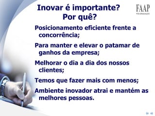 Inovar é importante?  Por quê? Posicionamento eficiente frente a concorrência; Para manter e elevar o patamar de ganhos da empresa; Melhorar o dia a dia dos nossos clientes; Temos que fazer mais com menos; Ambiente inovador atrai e mantém as melhores pessoas. 
