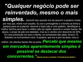 "Qualquer negócio pode ser reinventado, mesmo o mais simples.   Aprendi isso quando tive de assumir a padaria criada por meu pai, morto num assalto. Eu era o primogênito e a família só tinha a padaria para se sustentar. Aprendi a fazer pão e virei padeiro. Identifiquei a melhor farinha para fazer o melhor pão da região. Aprendi a vender barato. Na época, o preço do pão era tabelado, mas eu o vendia com desconto de 30%. Fiz uma promoção em que o cliente, se comprasse dez pães, levava 12. Substituí os funcionários ruins. A padaria, que era a pior da área, virou a melhor. Os clientes faziam fila na porta.  Percebi que mesmo em mercados aparentemente simples é possível se destacar dos concorrentes.” Alberto Saraiva, fundador e Presidente do Habib´s  