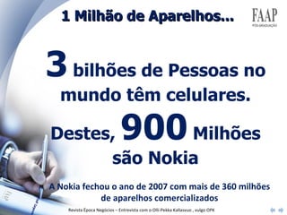 1 Milhão de Aparelhos... 3  bilhões de Pessoas no mundo têm celulares. Destes,  900  Milhões são Nokia A Nokia fechou o ano de 2007 com mais de 360 milhões de aparelhos comercializados Revista Época Negócios – Entrevista com o Olli-Pekka Kallasvuo , vulgo OPK 
