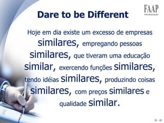 Dare to be Different Hoje em dia existe um excesso de empresas  similares,  empregando pessoas  similares,   que tiveram uma educação  similar,  exercendo funções  similares,  tendo idéias  similares,   produzindo coisas  similares,  com preços  similares  e qualidade  similar. 