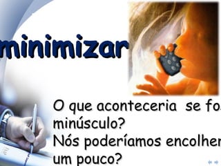minimizar? O que aconteceria  se fosse minúsculo?  Nós poderíamos encolher um pouco?  Reduzir o custo, esforço, peso?  Há um mercado menor, mais rico? 