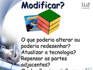 Modificar? O que poderia alterar ou poderia redesenhar?  Atualizar a tecnologia?  Repensar as partes adjacentes?  Qual velha suposição que nós poderíamos abandonar ? 