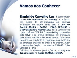 Daniel de Carvalho Luz  É sócio diretor da  D.C.LUZ Consultoria  & Coaching  e professor dos cursos de pós-graduação em diversas instituições de ensino, entre elas o  CENTRO PAULA SOUZA - FATEC,  FAAP, IPT-USP  e  UNIVERSIDADE METODISTA .  Foi o vencedor de quatro prêmios TOP RH Endomarketing promovidos pela ADVB e do prêmio Destaque RH promovido pela editora Gestão & RH, entre outros. Tem como experiência a condução do planejamento estratégico de empresas situadas no Brasil e no exterior. Autor do  best-seller  Insight, com mais de 250.000 cópias vendidas e Fênix. Colunista de diversas publicações e do programa  Transnoticias  na  Radio TRANSAMÉRICA.   Vamos nos Conhecer 