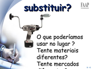 substituir? O que poderíamos usar no lugar ?  Tente materiais diferentes?  Tente mercados diferentes?  Tente componentes diferentes? 