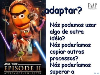 Nós podemos usar algo de outra idéia?  Nós poderíamos copiar outros processos?  Nós poderíamos superar a tecnologia?  Quem mais está fazendo isto? adaptar? 