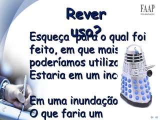 Rever uso? Esqueça  para o qual foi feito, em que mais poderíamos utilizar?  Estaria em um incêndio?  Em uma inundação?  O que faria um habitante de outro planeta com isto? 