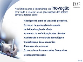 Nos últimos anos a importância  da  inovação  tem vindo a reforçar-se na generalidade dos setores devido a fatores como:  Redução do ciclo de vida dos produtos . Excesso de capacidade instalada Individualização da oferta Aumento da sofisticação dos clientes Aceleração da evolução tecnológica Globalização das economias Escassez de recursos Expectativas dos mercados financeiros Desregulamentação 
