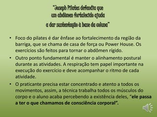 “Joseph Pilates defendia que 
um abdômen fortalecido ajuda 
a dar sustentação à base da coluna” 
• Foco do pilates é dar ênfase ao fortalecimento da região da 
barriga, que se chama de casa de força ou Power House. Os 
exercícios são feitos para tornar o abdômen rígido. 
• Outro ponto fundamental é manter o alinhamento postural 
durante as atividades. A respiração tem papel importante na 
execução do exercício e deve acompanhar o ritmo de cada 
atividade. 
• O praticante precisa estar concentrado e atento a todos os 
movimentos, assim, a técnica trabalha todos os músculos do 
corpo e o aluno acaba percebendo a existência deles, “ele passa 
a ter o que chamamos de consciência corporal”. 
 