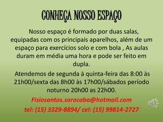CONHEÇA NOSSO ESPAÇO 
Nosso espaço é formado por duas salas, 
equipadas com os principais aparelhos, além de um 
espaço para exercícios solo e com bola , As aulas 
duram em média uma hora e pode ser feito em 
dupla. 
Atendemos de segunda à quinta-feira das 8:00 às 
21h00/sexta das 8h00 às 17h00/sábados período 
noturno 20h00 as 22h00. 
Fisiosantos.sorocaba@hotmail.com 
tel: (15) 3329-8894/ cel: (15) 99814-2727 
