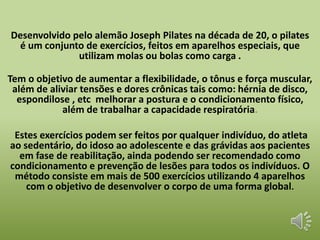 Desenvolvido pelo alemão Joseph Pilates na década de 20, o pilates 
é um conjunto de exercícios, feitos em aparelhos especiais, que 
utilizam molas ou bolas como carga . 
Tem o objetivo de aumentar a flexibilidade, o tônus e força muscular, 
além de aliviar tensões e dores crônicas tais como: hérnia de disco, 
espondilose , etc melhorar a postura e o condicionamento físico, 
além de trabalhar a capacidade respiratória. 
Estes exercícios podem ser feitos por qualquer indivíduo, do atleta 
ao sedentário, do idoso ao adolescente e das grávidas aos pacientes 
em fase de reabilitação, ainda podendo ser recomendado como 
condicionamento e prevenção de lesões para todos os indivíduos. O 
método consiste em mais de 500 exercícios utilizando 4 aparelhos 
com o objetivo de desenvolver o corpo de uma forma global. 
 