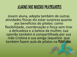 ALGUNS DOS NOSSOS PRATICANTES 
Jovem aluna, adepta também de outras 
atividades físicas diz estar surpresa quanto 
aos benefícios do pilates: como 
flexibilidade, coordenação e força sem tirar 
a delicadeza e a beleza da mulher, sua 
opinião também é compartilhada por sua 
mãe Cristina e sua amiga Jaqueline que 
também fazem aula de pilates na FisioSantos. 
 