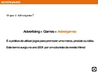 O que é Advergame? Advertising + Games =  Advergames  É a prática de utilizar jogos para promover uma marca, produto ou idéia. Este termo surgiu no ano 2001 por um colunista da revista Wired ADVERGAMES 