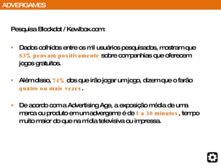 Pesquisa Blockdot / Kewlbox.com: Dados colhidos entre os mil usuários pesquisados, mostram que  83% pensam positivamente  sobre companhias que oferecem jogos gratuitos. Além disso,  74%  dos que irão jogar um jogo, dizem que o farão  quatro ou mais vezes . De acordo com a Advertising Age, a exposição média de uma marca ou produto em um advergame é de  5 a 30 minutos , tempo muito maior do que na mídia televisiva ou impressa. ADVERGAMES 