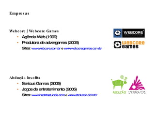 Empresas Webcore / Webcore Games Agência Web (1999) Produtora de advergames (2006) Sites:  www.webcore.com.br  e  www.webcoregames.com.br   Abdução Insolita Serious Games (2005) Jogos de entretenimento (2005) Sites:  www.insolitastudios.com  e  www.abducao.com.br   