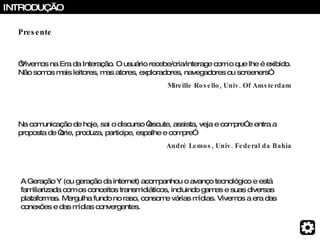 INTRODUÇÃO “ Vivemos na Era da Interação. O usuário recebe/cria/interage com o que lhe é exibido. Não somos mais leitores, mas atores, exploradores, navegadores ou screeners”  Mireille Rosello, Univ. Of Amsterdam Na comunicação de hoje, sai o discurso “escute, assista, veja e compre” e entra a proposta de “crie, produza, participe, espalhe e compre” André Lemos, Univ. Federal da Bahia A Geração Y (ou geração da internet) acompanhou o avanço tecnológico e está familiarizada com os conceitos transmidiáticos, incluindo games e suas diversas plataformas. Mergulha fundo no raso, consome várias mídias. Vivemos a era das conexões e das mídias convergentes. Presente 