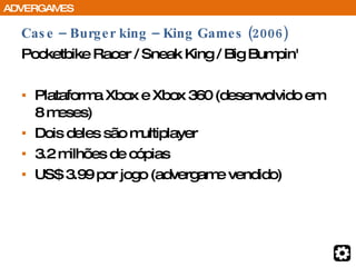 Case – Burger king – King Games (2006) Pocketbike Racer / Sneak King / Big Bumpin' Plataforma Xbox e Xbox 360 (desenvolvido em 8 meses) Dois deles são multiplayer 3.2 milhões de cópias US$ 3.99 por jogo (advergame vendido) ADVERGAMES 