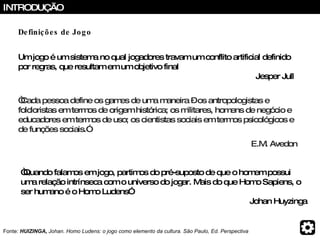 “ Quando falamos em jogo, partimos do pré-suposto de que o homem possui uma relação intrínseca com o universo do jogar. Mais do que Homo Sapiens, o ser humano é o Homo Ludens” Johan Huyzinga Fonte:  HUIZINGA,  Johan. Homo Ludens: o jogo como elemento da cultura. São Paulo, Ed. Perspectiva INTRODUÇÃO Um jogo é um sistema no qual jogadores travam um conflito artificial definido por regras, que resultam em um objetivo final   Jesper Jull “ Cada pessoa define os games de uma maneira – os antropologistas e folcloristas em termos de origem histórica; os militares, homens de negócio e educadores em termos de uso; os cientistas sociais em termos psicológicos e de funções sociais.”   E.M. Avedon Definições de Jogo 