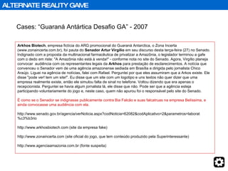 Cases: “Guaraná Antártica Desafio GA” - 2007 Arkhos Biotech , empresa fictícia do ARG promocional do Guaraná Antarctica, o Zona Incerta (www.zonaincerta.com.br), foi pauta do  Senador Artur Virgílio  em seu discurso desta terça-feira (27) no Senado. Indignado com a proposta da multinacional farmacêutica de privatizar a Amazônia, o legislador terminou a gafe com o dedo em riste: "A Amazônia não está à venda!" - conforme nota no site do Senado. Agora, Virgílio planeja convocar  audiência com os representantes legais da  Arkhos  para prestação de esclarecimentos. A notícia que convenceu o Senador vem de uma agência amazonense sediada em Brasília e dirigida pelo jornalista Chico Araújo. Liguei na agência de notícias, falei com Rafael. Perguntei por que eles assumiram que a Arkos existe. Ele disse "pode ver! tem um site!". Eu disse que um site com um logotipo e uns textos não quer dizer que uma empresa realmente existe, então ele simulou falta de sinal no telefone. Voltou dizendo que era apenas o recepcionista. Perguntei se havia algum jornalista lá, ele disse que não. Pode ser que a agência esteja participando voluntariamente do jogo e, neste caso, quem não apurou foi o responsável pelo site do Senado.  É como se o Senador se indignasse publicamente contra Bia Falcão e suas falcatruas na empresa Belíssima, e ainda convocasse uma audiência com ela. http://www.senado.gov.br/agencia/verNoticia.aspx?codNoticia=62082&codAplicativo=2&parametros=laborat%c3%b3rio http://www.arkhosbiotech.com (site da empresa fake)  http://www.zonaincerta.com (site oficial do jogo, que tem conteúdo produzido pela Superinteressante) http://www.agenciaamazonia.com.br (fonte suspeita) Games / Advergames / Alternate Reality Games ALTERNATE REALITY GAME 
