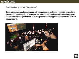 Em Madri surgem os Cinegames* “ Nas salas, os jogadores pagam o ingresso como se fossem assistir a um filme (ao preço promocional de 2,90 euros), mas ao sentarem-se em suas poltronas podem desafiar os presentes em uma partida multi-jogador com direito a platéia e narrador.” TENDÊNCIAS 