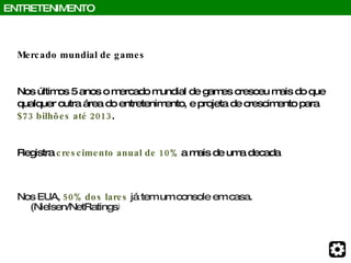 Mercado mundial de games Nos últimos 5 anos o mercado mundial de games cresceu mais do que qualquer outra área do entretenimento, e projeta de crescimento para $73 bilhões até 2013 .  Registra  crescimento anual de 10%  a mais de uma decada Nos EUA,  50% dos lares  já tem um console em casa. (Nielsen/NetRatings ) ENTRETENIMENTO 
