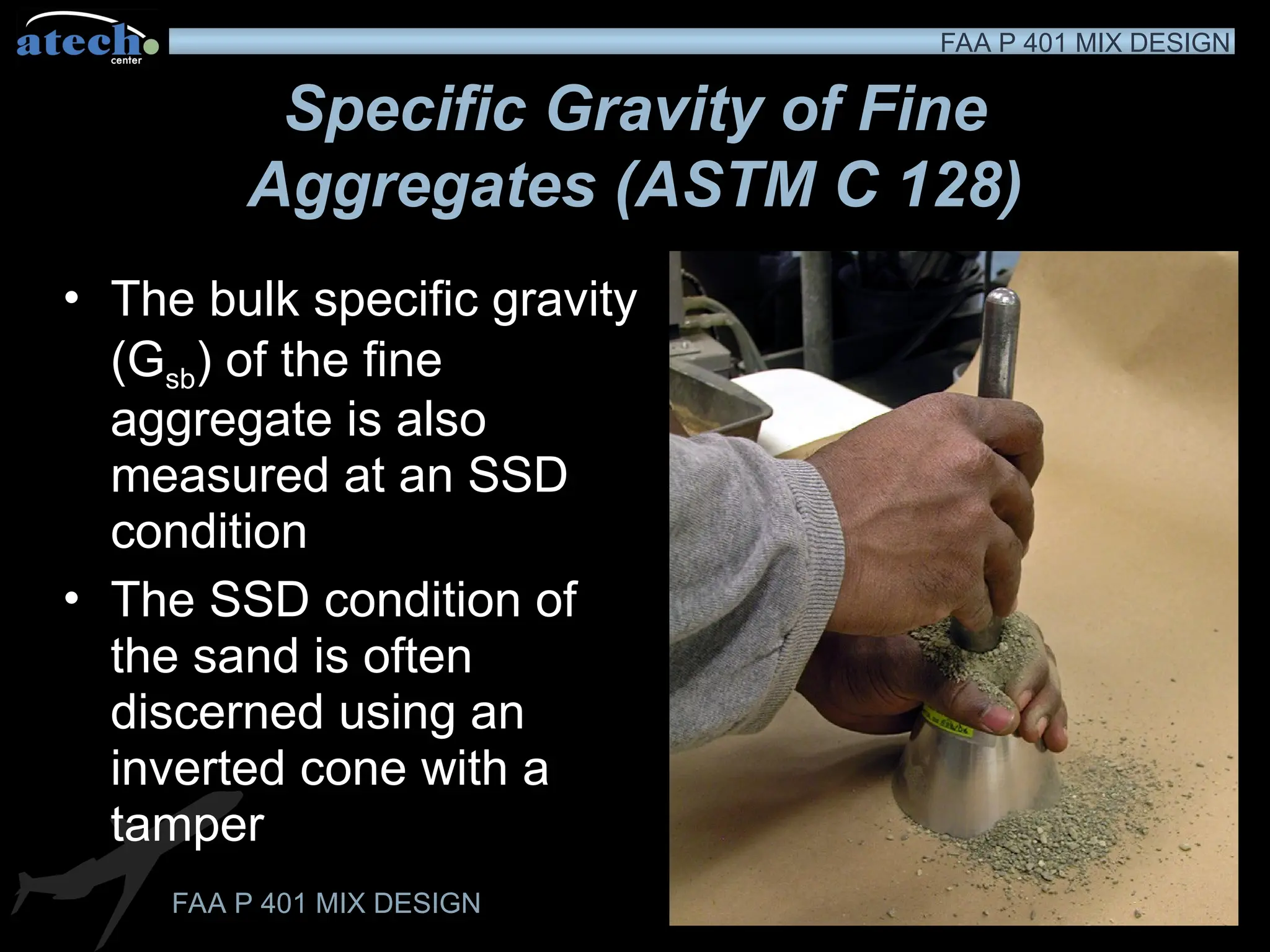 FAA P 401 MIX DESIGN
FAA P 401 MIX DESIGN
Specific Gravity of Fine
Aggregates (ASTM C 128)
• The bulk specific gravity
(Gsb) of the fine
aggregate is also
measured at an SSD
condition
• The SSD condition of
the sand is often
discerned using an
inverted cone with a
tamper
 