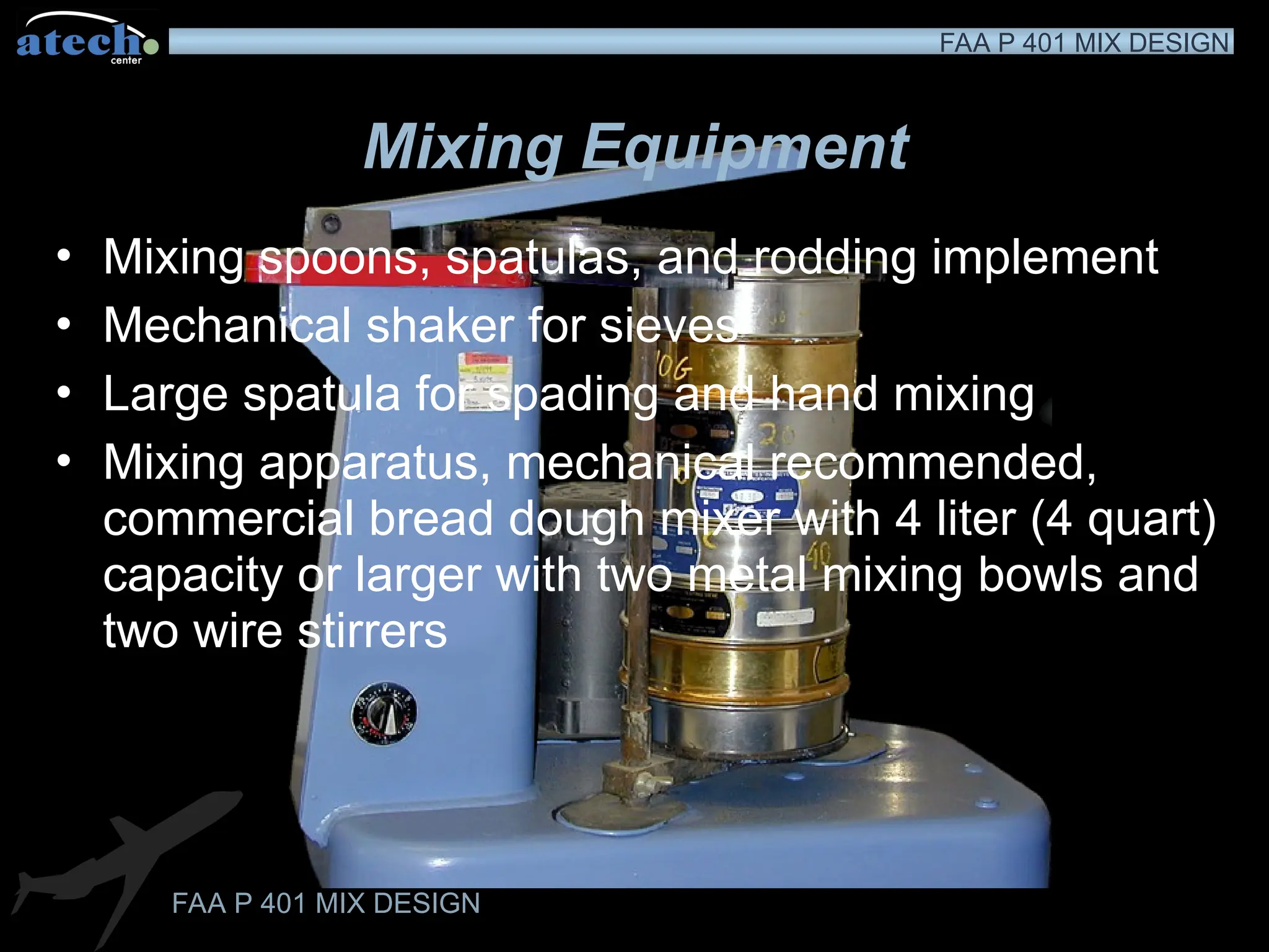 FAA P 401 MIX DESIGN
FAA P 401 MIX DESIGN
Mixing Equipment
• Mixing spoons, spatulas, and rodding implement
• Mechanical shaker for sieves
• Large spatula for spading and hand mixing
• Mixing apparatus, mechanical recommended,
commercial bread dough mixer with 4 liter (4 quart)
capacity or larger with two metal mixing bowls and
two wire stirrers
 