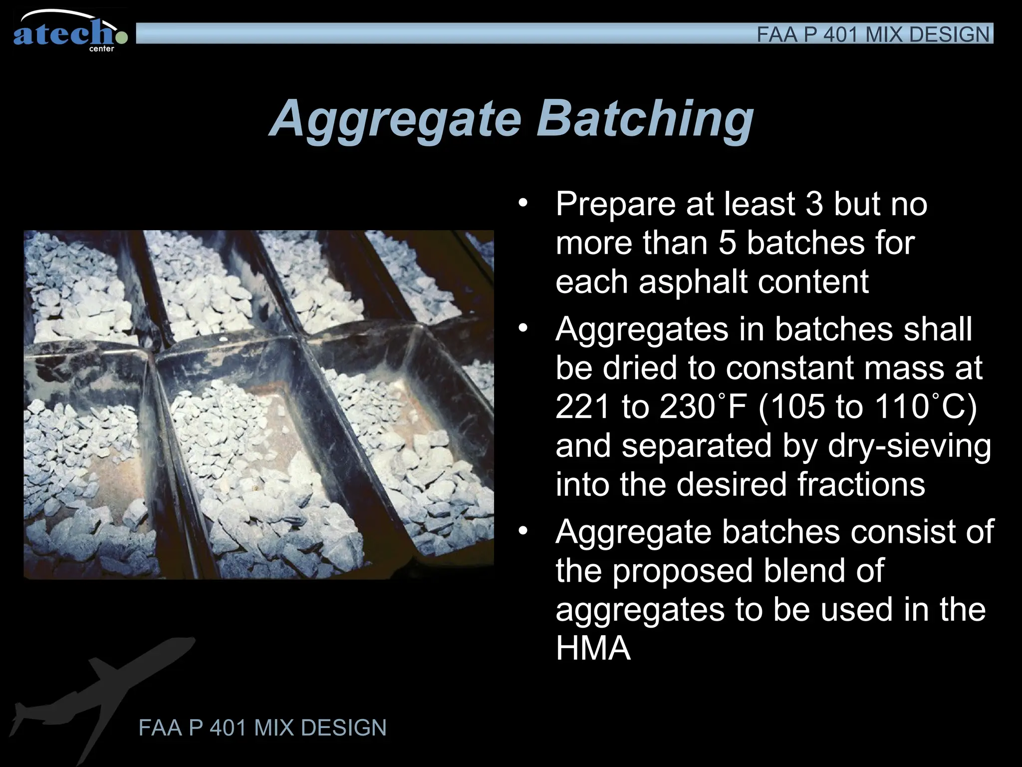 FAA P 401 MIX DESIGN
FAA P 401 MIX DESIGN
Aggregate Batching
• Prepare at least 3 but no
more than 5 batches for
each asphalt content
• Aggregates in batches shall
be dried to constant mass at
221 to 230˚F (105 to 110˚C)
and separated by dry-sieving
into the desired fractions
• Aggregate batches consist of
the proposed blend of
aggregates to be used in the
HMA
 