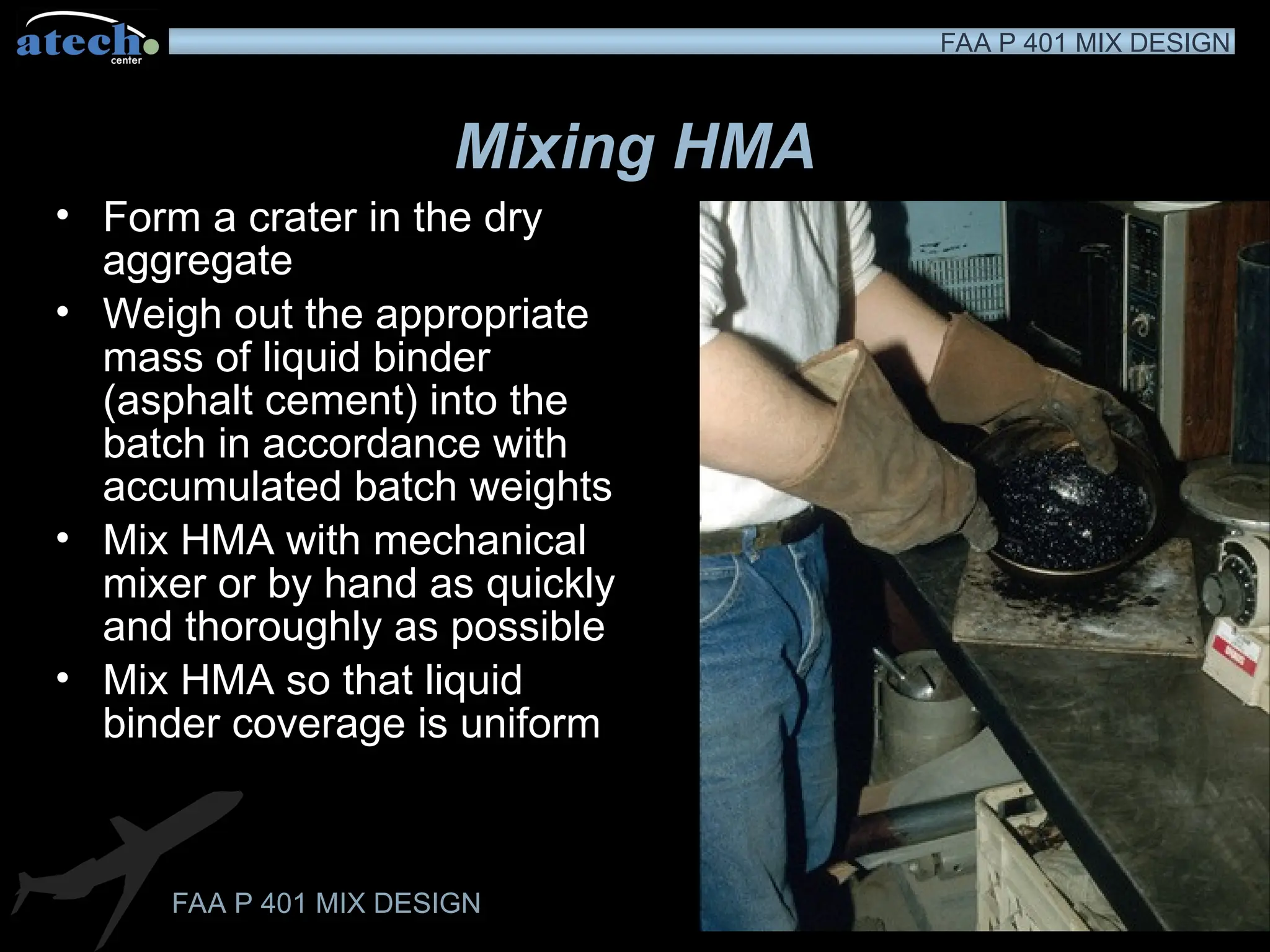 FAA P 401 MIX DESIGN
FAA P 401 MIX DESIGN
Mixing HMA
• Form a crater in the dry
aggregate
• Weigh out the appropriate
mass of liquid binder
(asphalt cement) into the
batch in accordance with
accumulated batch weights
• Mix HMA with mechanical
mixer or by hand as quickly
and thoroughly as possible
• Mix HMA so that liquid
binder coverage is uniform
 