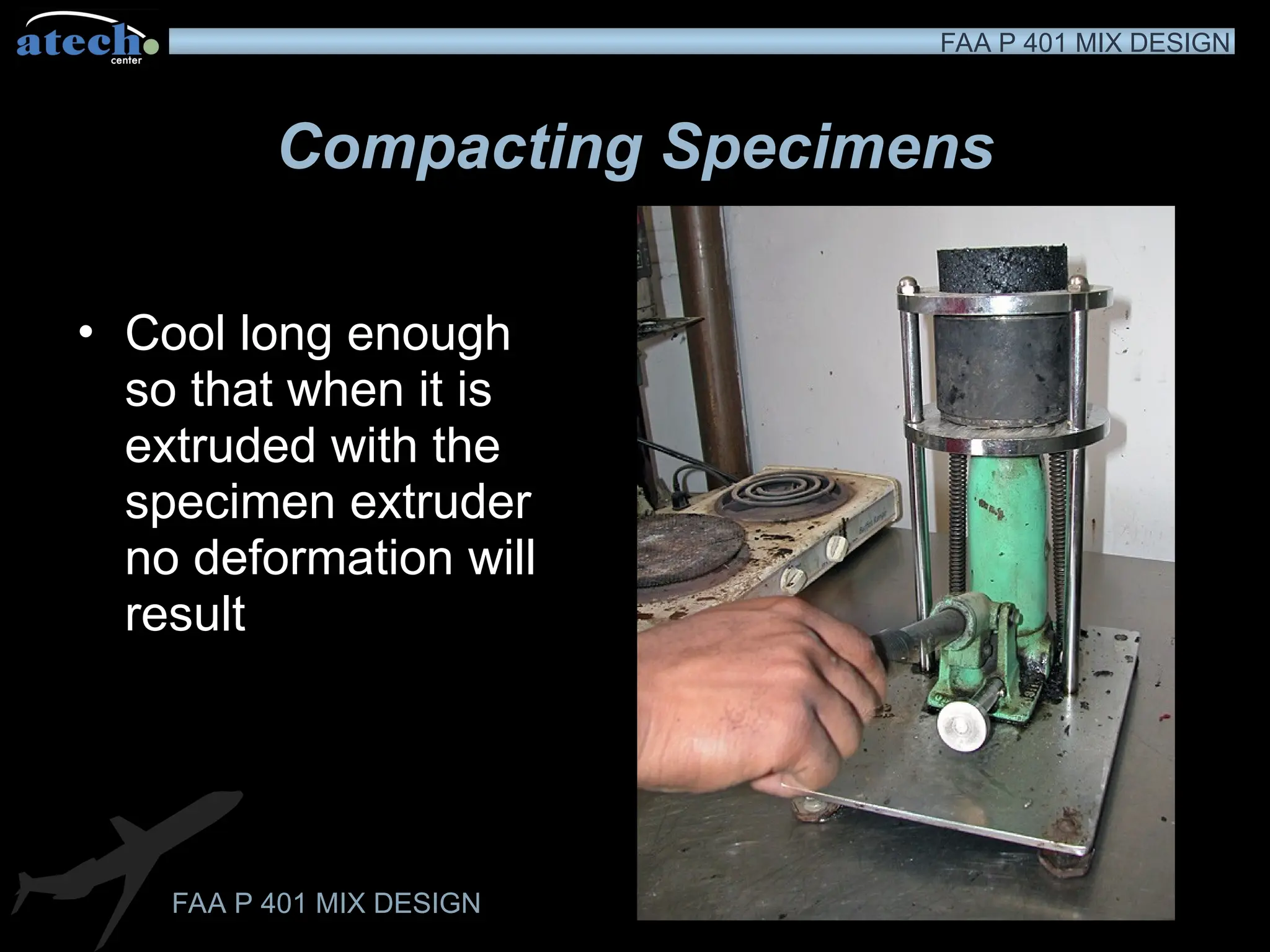 FAA P 401 MIX DESIGN
FAA P 401 MIX DESIGN
Compacting Specimens
• Cool long enough
so that when it is
extruded with the
specimen extruder
no deformation will
result
 