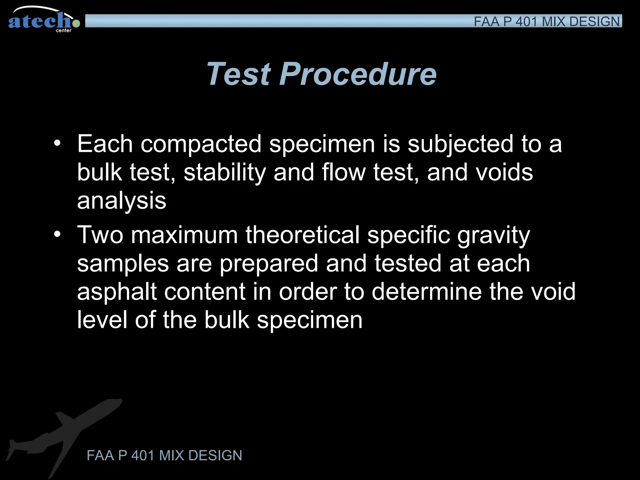 FAA P 401 MIX DESIGN
FAA P 401 MIX DESIGN
Test Procedure
• Each compacted specimen is subjected to a
bulk test, stability and flow test, and voids
analysis
• Two maximum theoretical specific gravity
samples are prepared and tested at each
asphalt content in order to determine the void
level of the bulk specimen
 