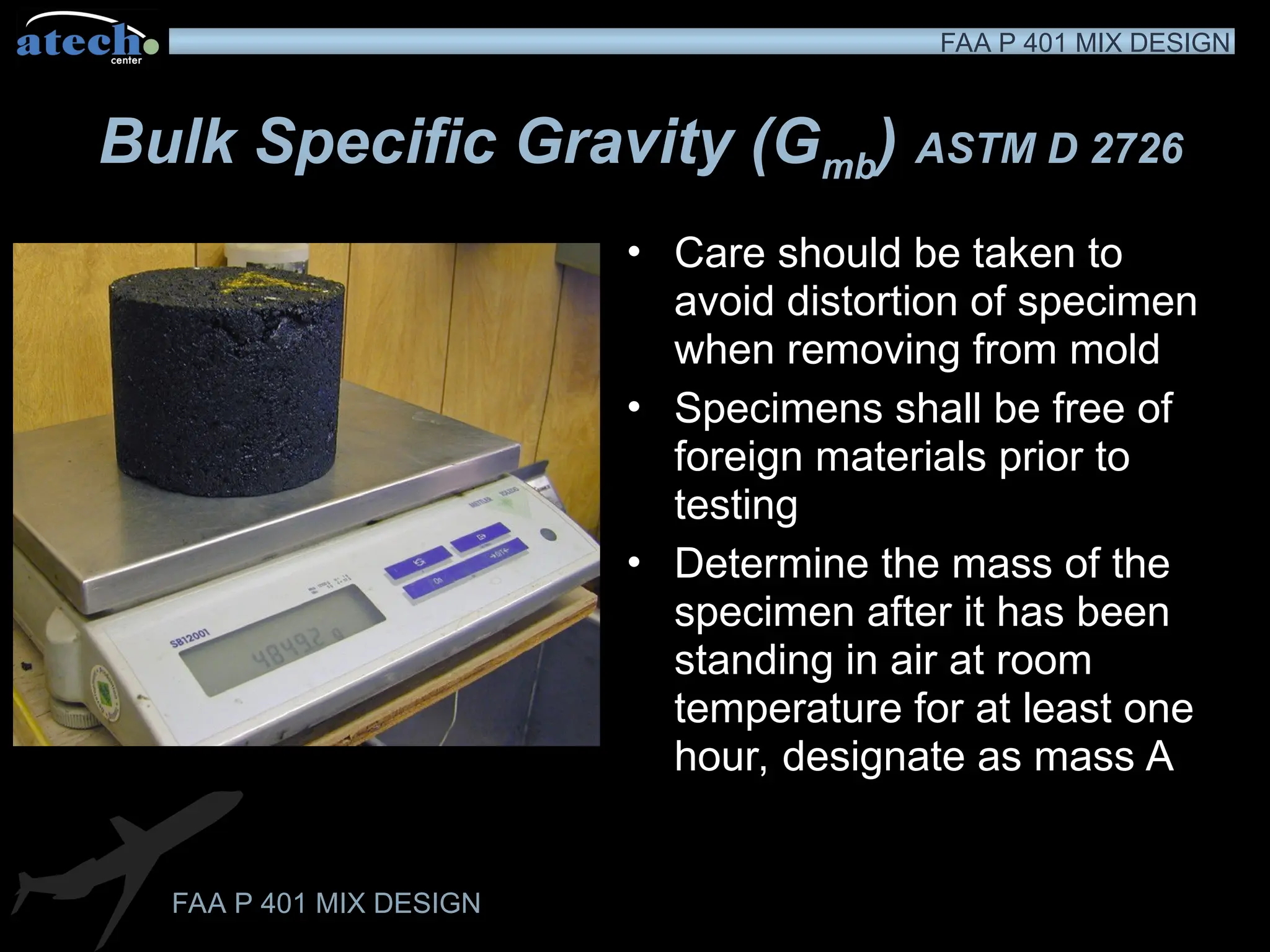 FAA P 401 MIX DESIGN
FAA P 401 MIX DESIGN
Bulk Specific Gravity (Gmb) ASTM D 2726
• Care should be taken to
avoid distortion of specimen
when removing from mold
• Specimens shall be free of
foreign materials prior to
testing
• Determine the mass of the
specimen after it has been
standing in air at room
temperature for at least one
hour, designate as mass A
ddd
 