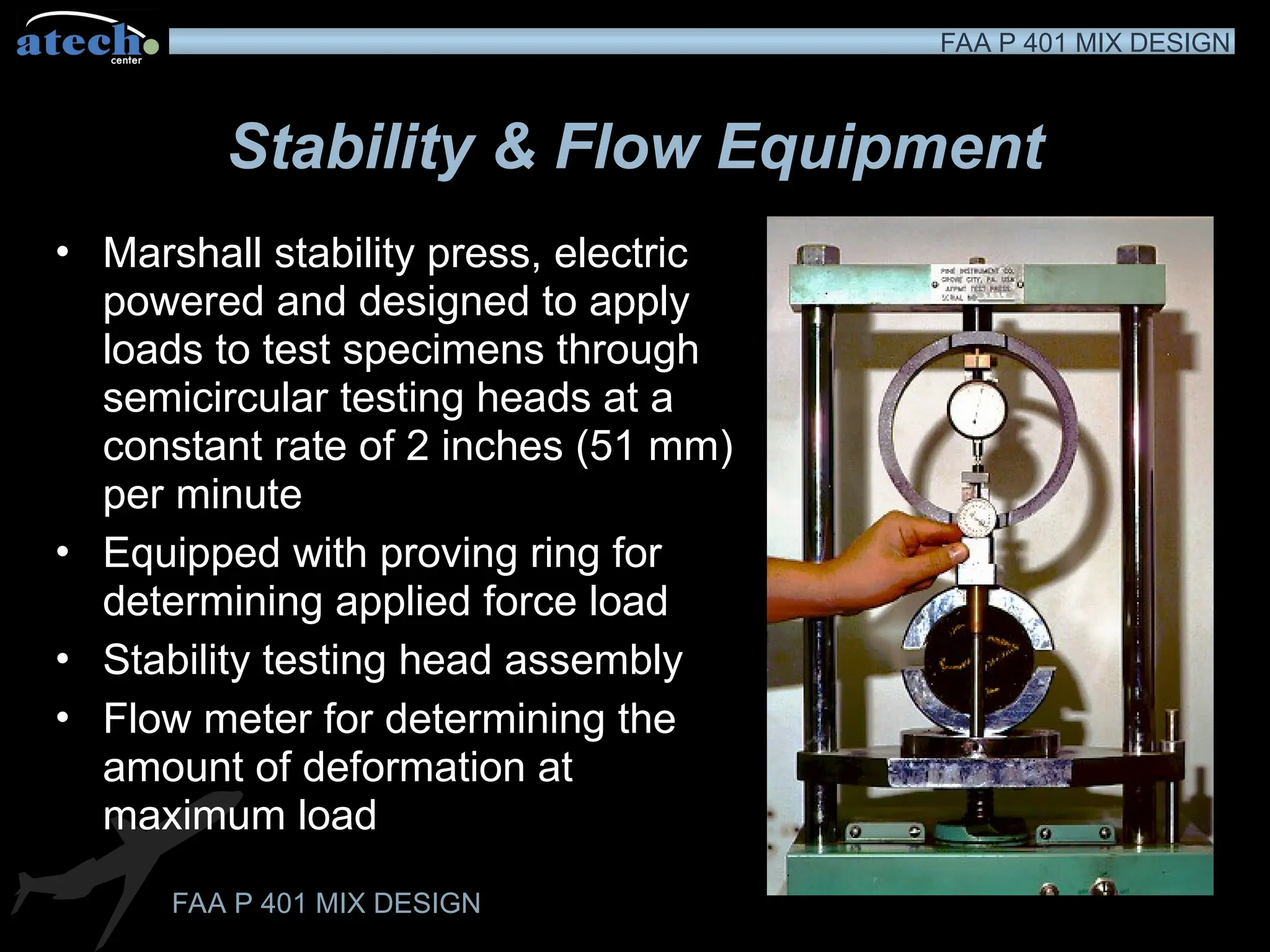 FAA P 401 MIX DESIGN
FAA P 401 MIX DESIGN
Stability & Flow Equipment
• Marshall stability press, electric
powered and designed to apply
loads to test specimens through
semicircular testing heads at a
constant rate of 2 inches (51 mm)
per minute
• Equipped with proving ring for
determining applied force load
• Stability testing head assembly
• Flow meter for determining the
amount of deformation at
maximum load
 
