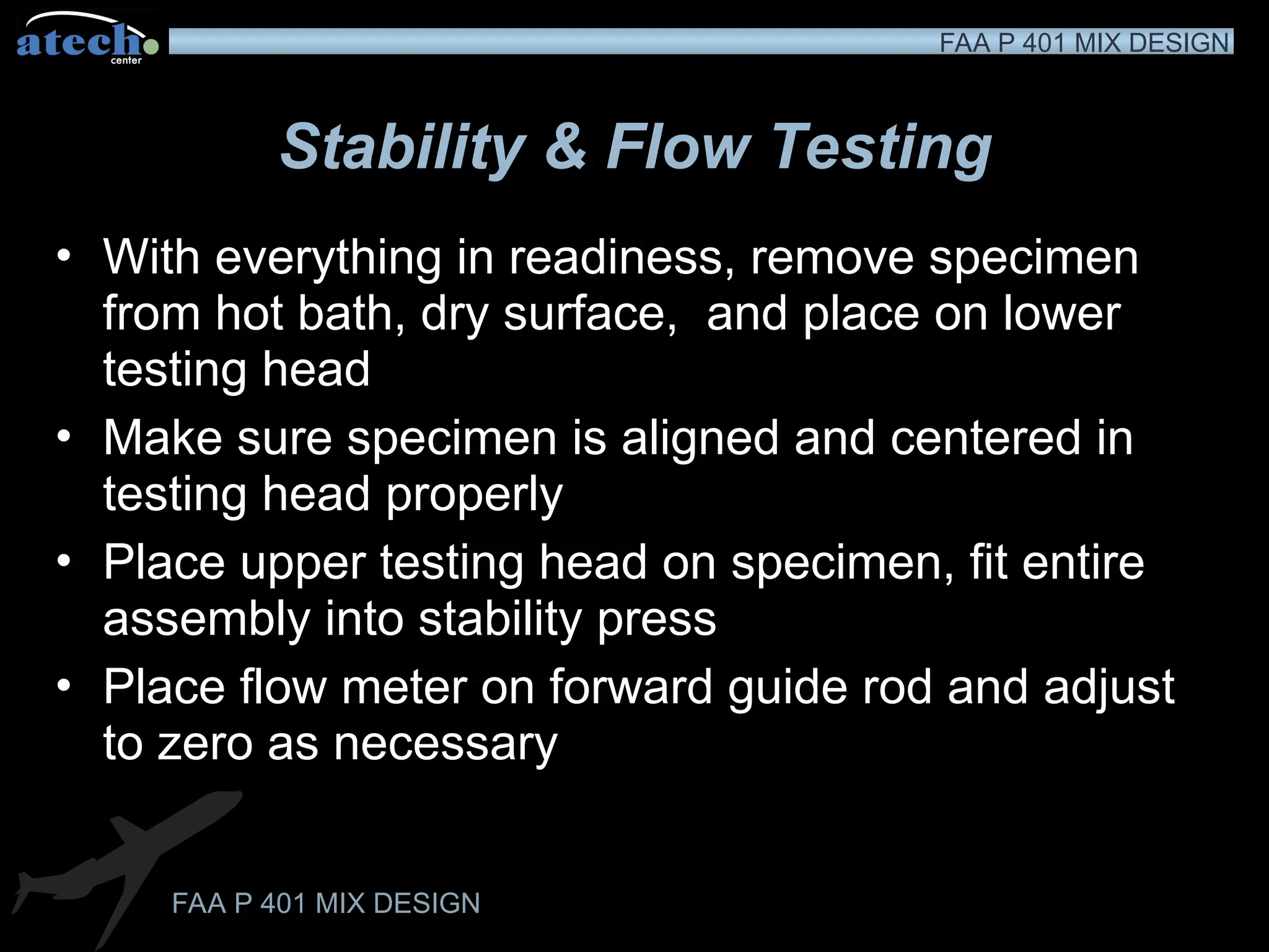FAA P 401 MIX DESIGN
FAA P 401 MIX DESIGN
Stability & Flow Testing
• With everything in readiness, remove specimen
from hot bath, dry surface, and place on lower
testing head
• Make sure specimen is aligned and centered in
testing head properly
• Place upper testing head on specimen, fit entire
assembly into stability press
• Place flow meter on forward guide rod and adjust
to zero as necessary
 