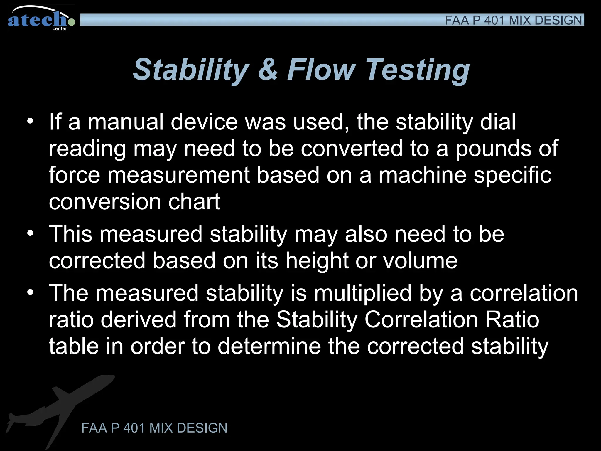 FAA P 401 MIX DESIGN
FAA P 401 MIX DESIGN
Stability & Flow Testing
• If a manual device was used, the stability dial
reading may need to be converted to a pounds of
force measurement based on a machine specific
conversion chart
• This measured stability may also need to be
corrected based on its height or volume
• The measured stability is multiplied by a correlation
ratio derived from the Stability Correlation Ratio
table in order to determine the corrected stability
 