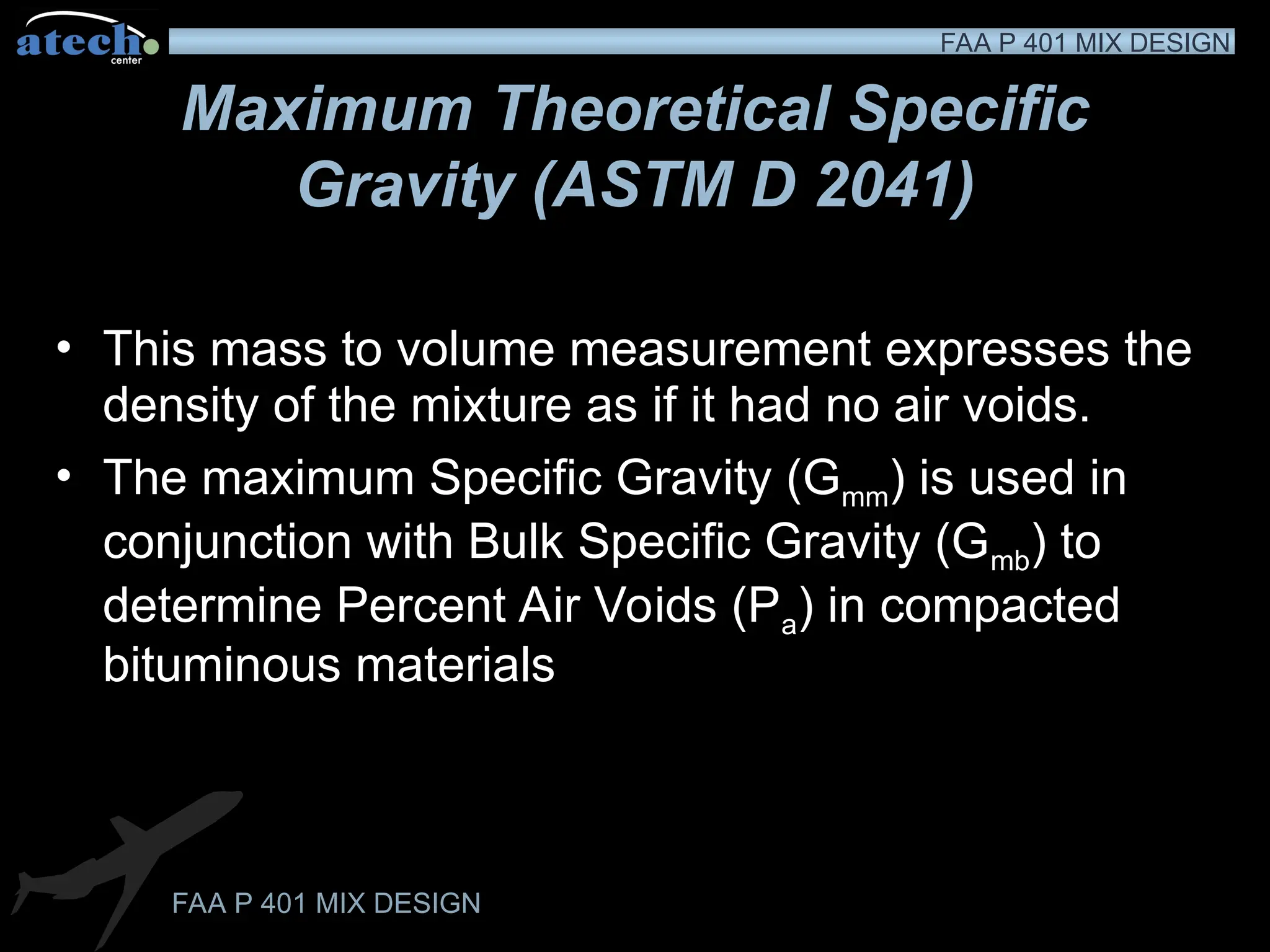 FAA P 401 MIX DESIGN
FAA P 401 MIX DESIGN
Maximum Theoretical Specific
Gravity (ASTM D 2041)
• This mass to volume measurement expresses the
density of the mixture as if it had no air voids.
• The maximum Specific Gravity (Gmm) is used in
conjunction with Bulk Specific Gravity (Gmb) to
determine Percent Air Voids (Pa) in compacted
bituminous materials
 