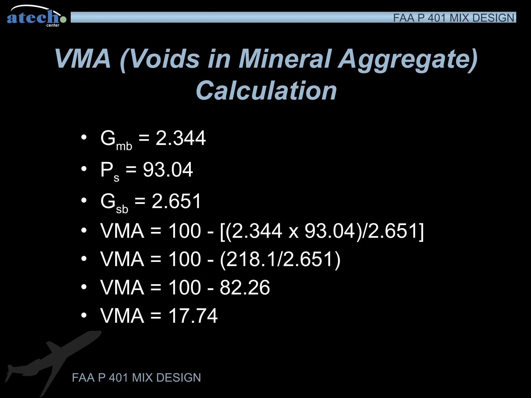 FAA P 401 MIX DESIGN
FAA P 401 MIX DESIGN
VMA (Voids in Mineral Aggregate)
Calculation
• Gmb = 2.344
• Ps = 93.04
• Gsb = 2.651
• VMA = 100 - [(2.344 x 93.04)/2.651]
• VMA = 100 - (218.1/2.651)
• VMA = 100 - 82.26
• VMA = 17.74
 
