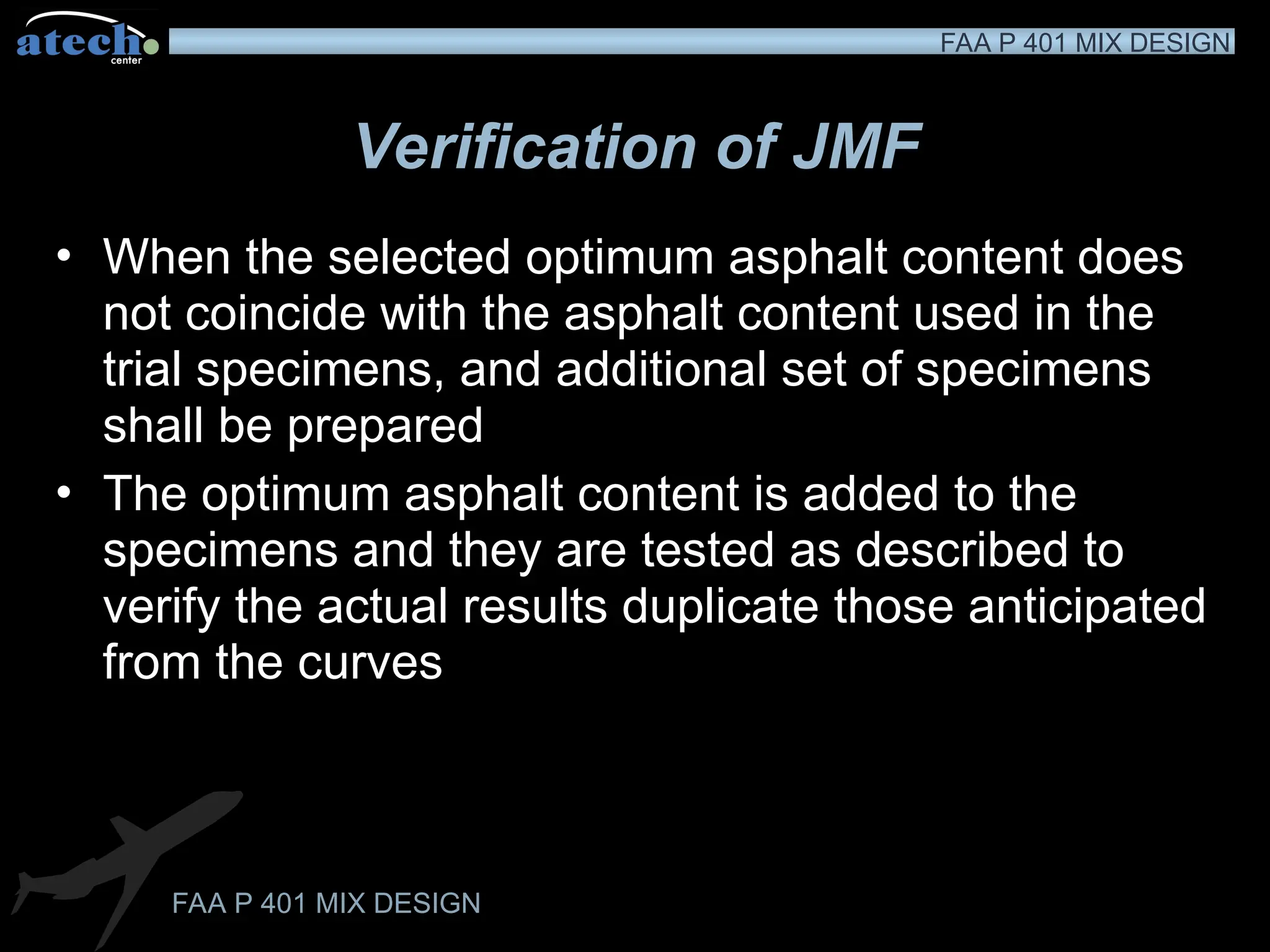 FAA P 401 MIX DESIGN
FAA P 401 MIX DESIGN
Verification of JMF
• When the selected optimum asphalt content does
not coincide with the asphalt content used in the
trial specimens, and additional set of specimens
shall be prepared
• The optimum asphalt content is added to the
specimens and they are tested as described to
verify the actual results duplicate those anticipated
from the curves
 