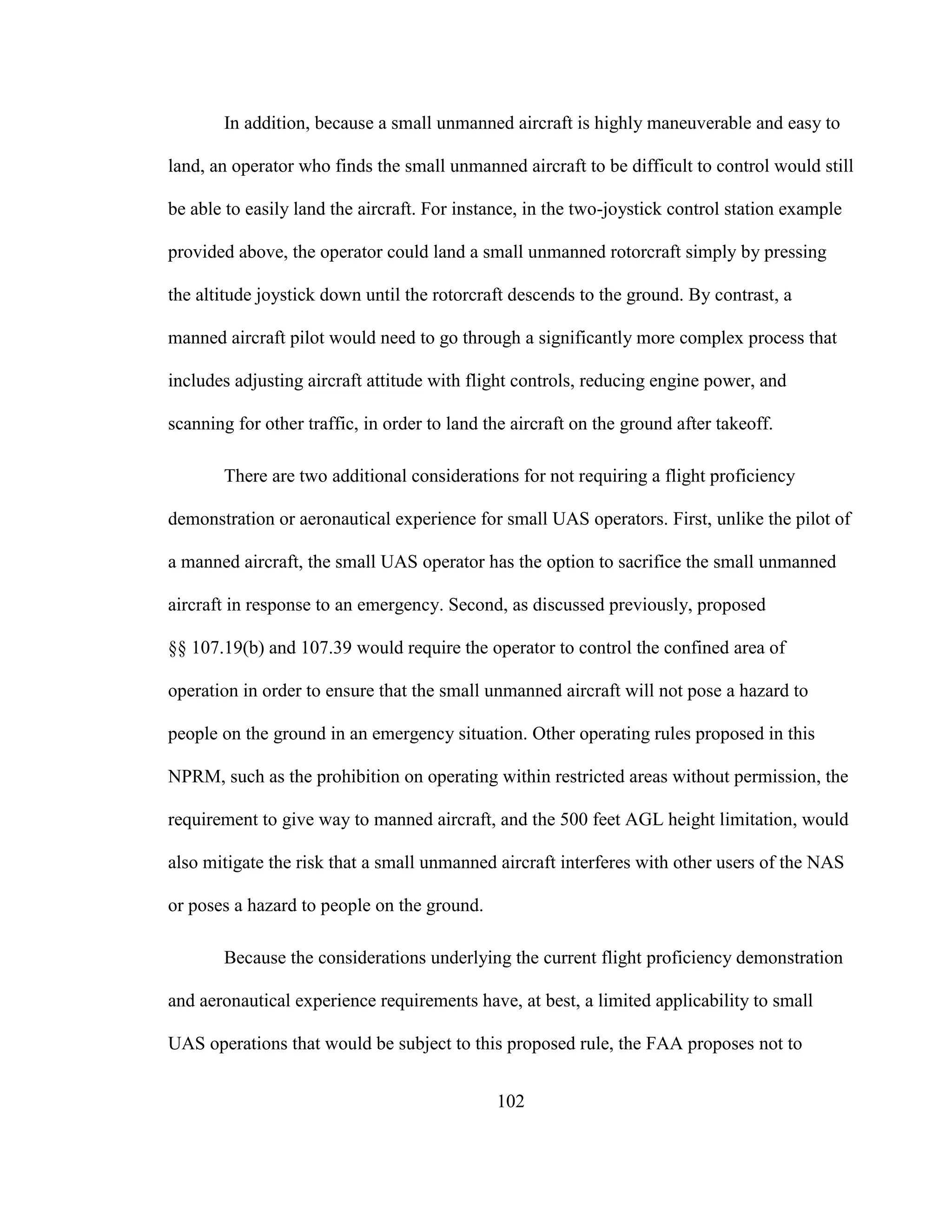 102
In addition, because a small unmanned aircraft is highly maneuverable and easy to
land, an operator who finds the small unmanned aircraft to be difficult to control would still
be able to easily land the aircraft. For instance, in the two-joystick control station example
provided above, the operator could land a small unmanned rotorcraft simply by pressing
the altitude joystick down until the rotorcraft descends to the ground. By contrast, a
manned aircraft pilot would need to go through a significantly more complex process that
includes adjusting aircraft attitude with flight controls, reducing engine power, and
scanning for other traffic, in order to land the aircraft on the ground after takeoff.
There are two additional considerations for not requiring a flight proficiency
demonstration or aeronautical experience for small UAS operators. First, unlike the pilot of
a manned aircraft, the small UAS operator has the option to sacrifice the small unmanned
aircraft in response to an emergency. Second, as discussed previously, proposed
§§ 107.19(b) and 107.39 would require the operator to control the confined area of
operation in order to ensure that the small unmanned aircraft will not pose a hazard to
people on the ground in an emergency situation. Other operating rules proposed in this
NPRM, such as the prohibition on operating within restricted areas without permission, the
requirement to give way to manned aircraft, and the 500 feet AGL height limitation, would
also mitigate the risk that a small unmanned aircraft interferes with other users of the NAS
or poses a hazard to people on the ground.
Because the considerations underlying the current flight proficiency demonstration
and aeronautical experience requirements have, at best, a limited applicability to small
UAS operations that would be subject to this proposed rule, the FAA proposes not to
 
