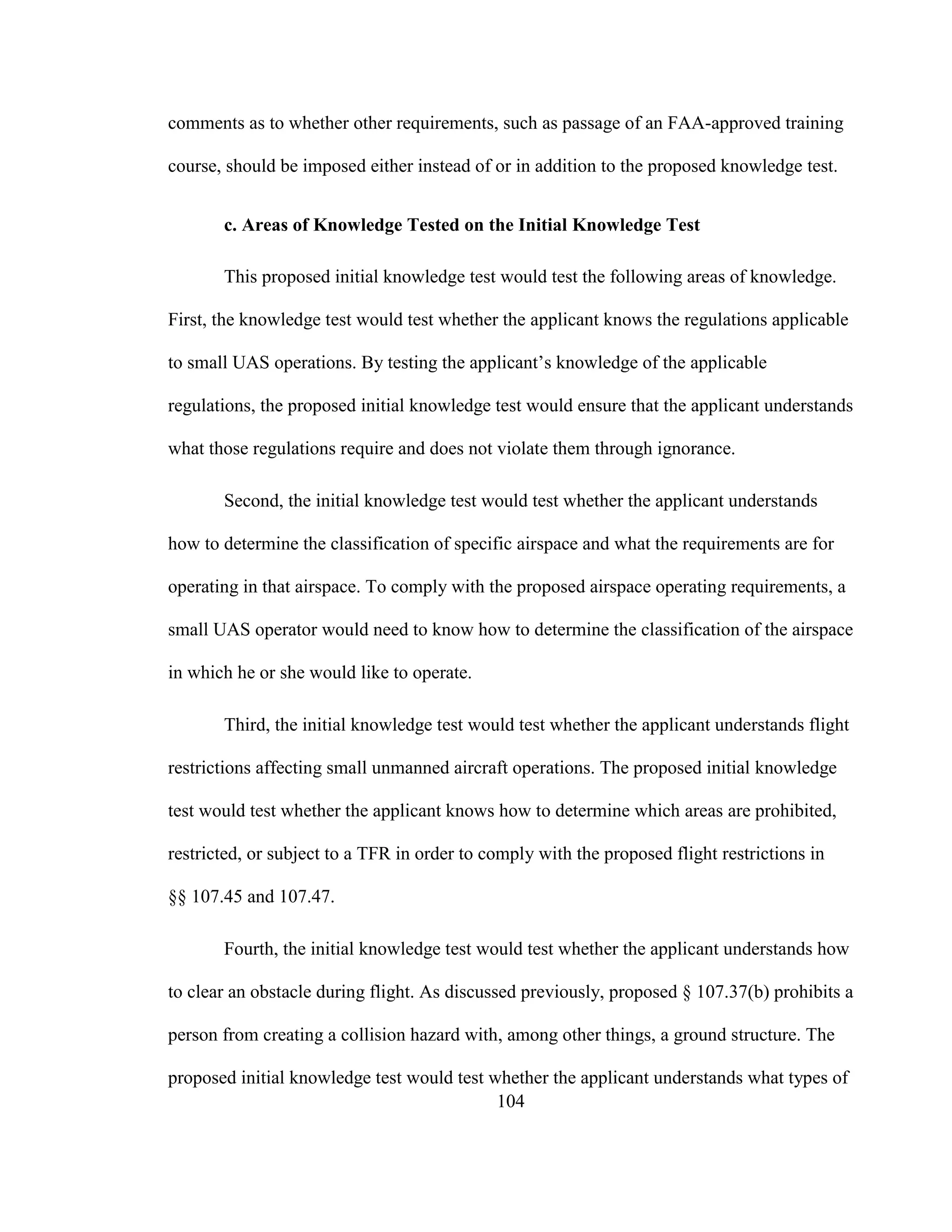 104
comments as to whether other requirements, such as passage of an FAA-approved training
course, should be imposed either instead of or in addition to the proposed knowledge test.
c. Areas of Knowledge Tested on the Initial Knowledge Test
This proposed initial knowledge test would test the following areas of knowledge.
First, the knowledge test would test whether the applicant knows the regulations applicable
to small UAS operations. By testing the applicant’s knowledge of the applicable
regulations, the proposed initial knowledge test would ensure that the applicant understands
what those regulations require and does not violate them through ignorance.
Second, the initial knowledge test would test whether the applicant understands
how to determine the classification of specific airspace and what the requirements are for
operating in that airspace. To comply with the proposed airspace operating requirements, a
small UAS operator would need to know how to determine the classification of the airspace
in which he or she would like to operate.
Third, the initial knowledge test would test whether the applicant understands flight
restrictions affecting small unmanned aircraft operations. The proposed initial knowledge
test would test whether the applicant knows how to determine which areas are prohibited,
restricted, or subject to a TFR in order to comply with the proposed flight restrictions in
§§ 107.45 and 107.47.
Fourth, the initial knowledge test would test whether the applicant understands how
to clear an obstacle during flight. As discussed previously, proposed § 107.37(b) prohibits a
person from creating a collision hazard with, among other things, a ground structure. The
proposed initial knowledge test would test whether the applicant understands what types of
 