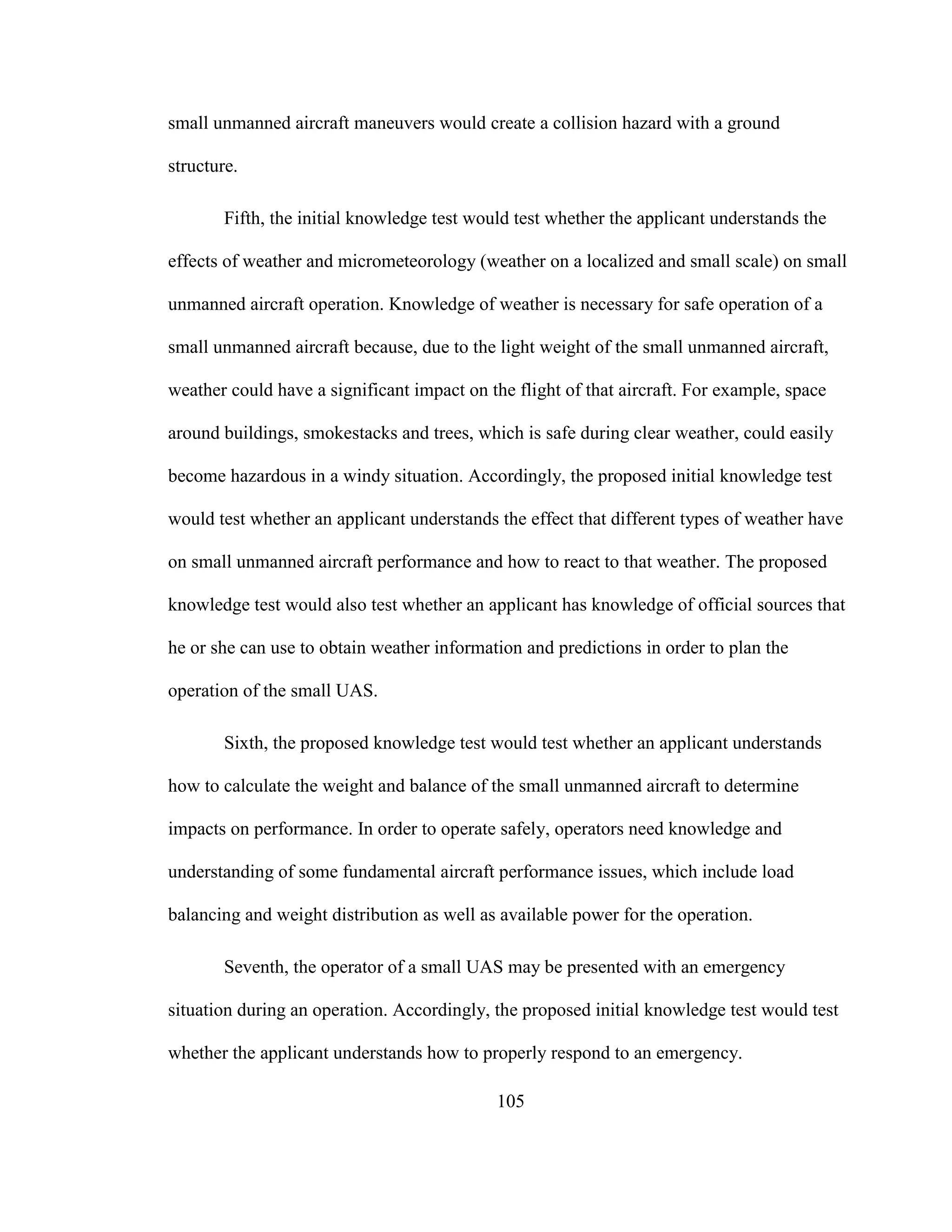 105
small unmanned aircraft maneuvers would create a collision hazard with a ground
structure.
Fifth, the initial knowledge test would test whether the applicant understands the
effects of weather and micrometeorology (weather on a localized and small scale) on small
unmanned aircraft operation. Knowledge of weather is necessary for safe operation of a
small unmanned aircraft because, due to the light weight of the small unmanned aircraft,
weather could have a significant impact on the flight of that aircraft. For example, space
around buildings, smokestacks and trees, which is safe during clear weather, could easily
become hazardous in a windy situation. Accordingly, the proposed initial knowledge test
would test whether an applicant understands the effect that different types of weather have
on small unmanned aircraft performance and how to react to that weather. The proposed
knowledge test would also test whether an applicant has knowledge of official sources that
he or she can use to obtain weather information and predictions in order to plan the
operation of the small UAS.
Sixth, the proposed knowledge test would test whether an applicant understands
how to calculate the weight and balance of the small unmanned aircraft to determine
impacts on performance. In order to operate safely, operators need knowledge and
understanding of some fundamental aircraft performance issues, which include load
balancing and weight distribution as well as available power for the operation.
Seventh, the operator of a small UAS may be presented with an emergency
situation during an operation. Accordingly, the proposed initial knowledge test would test
whether the applicant understands how to properly respond to an emergency.
 