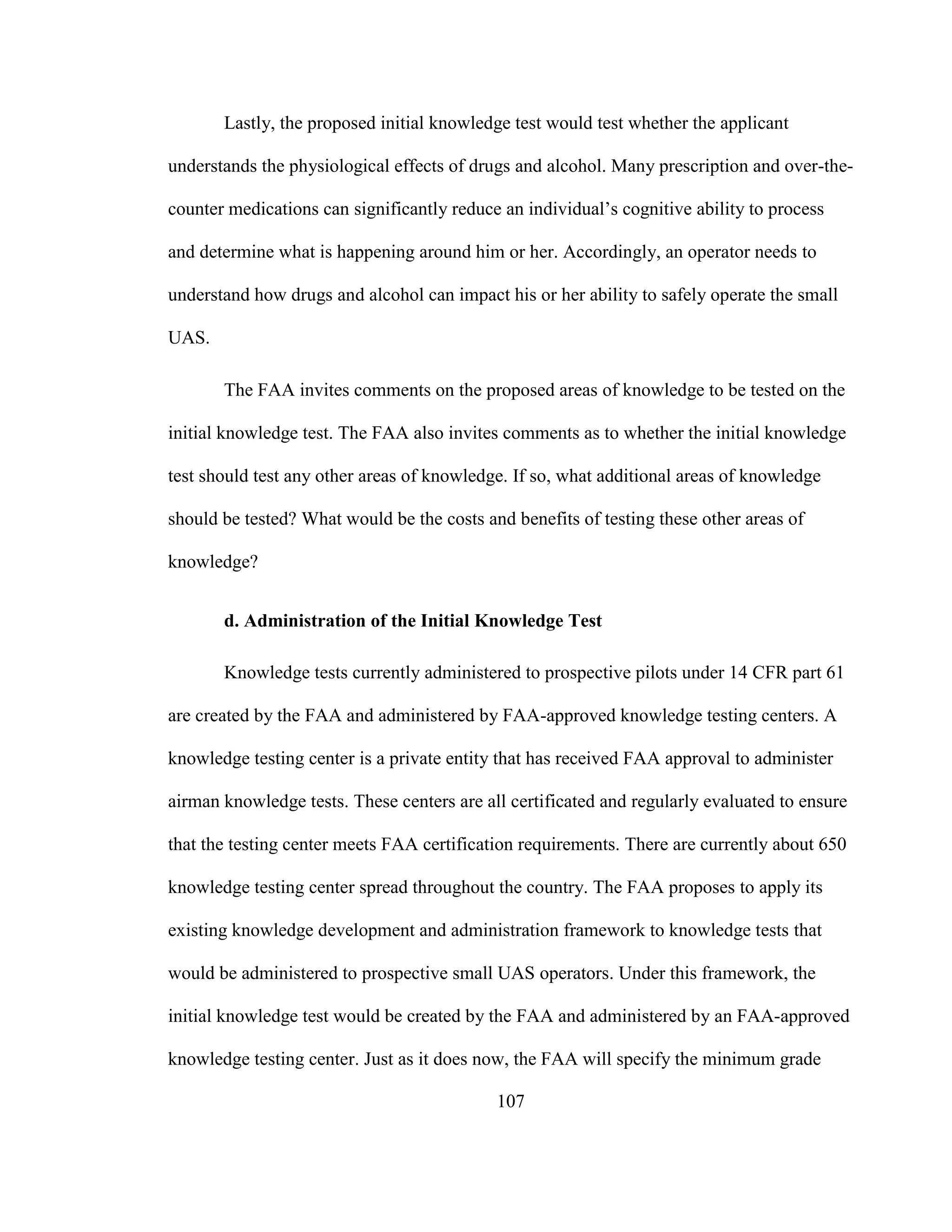 107
Lastly, the proposed initial knowledge test would test whether the applicant
understands the physiological effects of drugs and alcohol. Many prescription and over-the-
counter medications can significantly reduce an individual’s cognitive ability to process
and determine what is happening around him or her. Accordingly, an operator needs to
understand how drugs and alcohol can impact his or her ability to safely operate the small
UAS.
The FAA invites comments on the proposed areas of knowledge to be tested on the
initial knowledge test. The FAA also invites comments as to whether the initial knowledge
test should test any other areas of knowledge. If so, what additional areas of knowledge
should be tested? What would be the costs and benefits of testing these other areas of
knowledge?
d. Administration of the Initial Knowledge Test
Knowledge tests currently administered to prospective pilots under 14 CFR part 61
are created by the FAA and administered by FAA-approved knowledge testing centers. A
knowledge testing center is a private entity that has received FAA approval to administer
airman knowledge tests. These centers are all certificated and regularly evaluated to ensure
that the testing center meets FAA certification requirements. There are currently about 650
knowledge testing center spread throughout the country. The FAA proposes to apply its
existing knowledge development and administration framework to knowledge tests that
would be administered to prospective small UAS operators. Under this framework, the
initial knowledge test would be created by the FAA and administered by an FAA-approved
knowledge testing center. Just as it does now, the FAA will specify the minimum grade
 