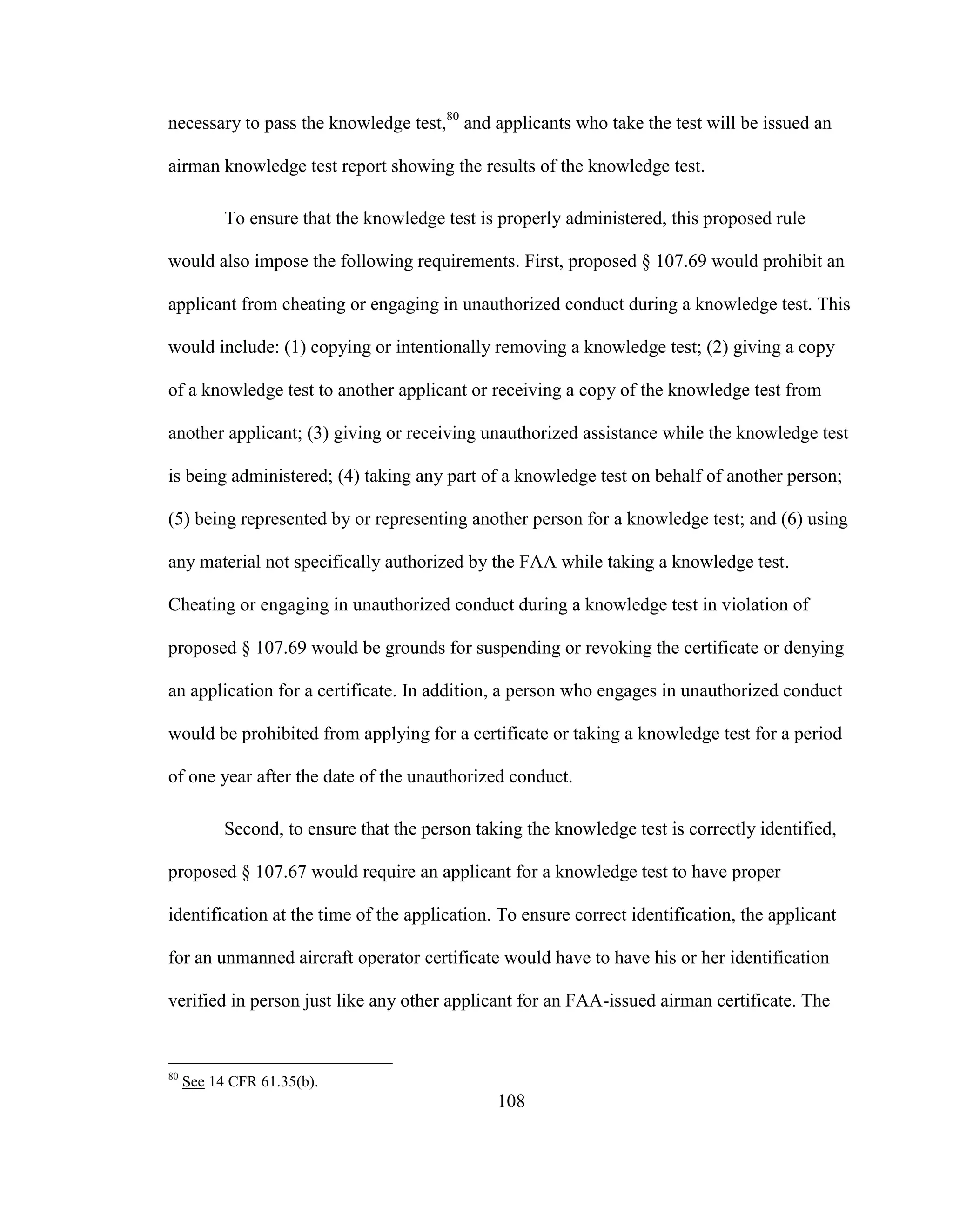 108
necessary to pass the knowledge test,80
and applicants who take the test will be issued an
airman knowledge test report showing the results of the knowledge test.
To ensure that the knowledge test is properly administered, this proposed rule
would also impose the following requirements. First, proposed § 107.69 would prohibit an
applicant from cheating or engaging in unauthorized conduct during a knowledge test. This
would include: (1) copying or intentionally removing a knowledge test; (2) giving a copy
of a knowledge test to another applicant or receiving a copy of the knowledge test from
another applicant; (3) giving or receiving unauthorized assistance while the knowledge test
is being administered; (4) taking any part of a knowledge test on behalf of another person;
(5) being represented by or representing another person for a knowledge test; and (6) using
any material not specifically authorized by the FAA while taking a knowledge test.
Cheating or engaging in unauthorized conduct during a knowledge test in violation of
proposed § 107.69 would be grounds for suspending or revoking the certificate or denying
an application for a certificate. In addition, a person who engages in unauthorized conduct
would be prohibited from applying for a certificate or taking a knowledge test for a period
of one year after the date of the unauthorized conduct.
Second, to ensure that the person taking the knowledge test is correctly identified,
proposed § 107.67 would require an applicant for a knowledge test to have proper
identification at the time of the application. To ensure correct identification, the applicant
for an unmanned aircraft operator certificate would have to have his or her identification
verified in person just like any other applicant for an FAA-issued airman certificate. The
80
See 14 CFR 61.35(b).
 