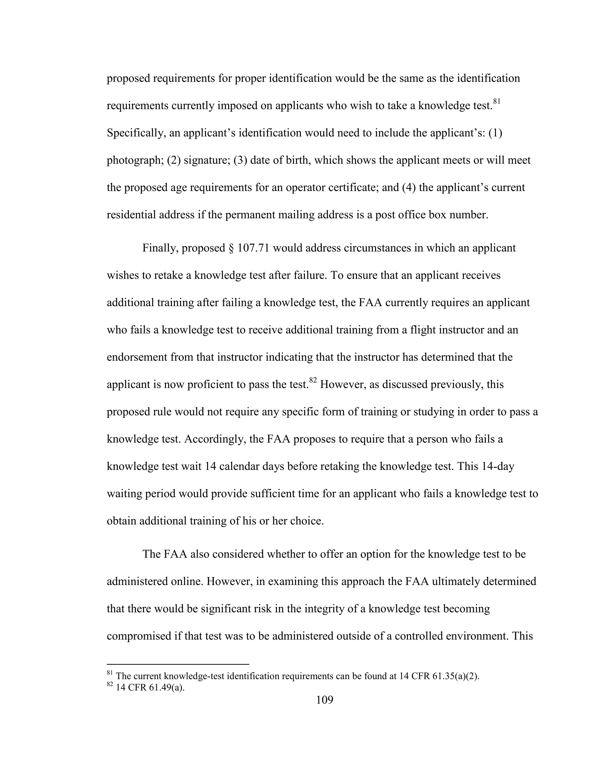 109
proposed requirements for proper identification would be the same as the identification
requirements currently imposed on applicants who wish to take a knowledge test.81
Specifically, an applicant’s identification would need to include the applicant’s: (1)
photograph; (2) signature; (3) date of birth, which shows the applicant meets or will meet
the proposed age requirements for an operator certificate; and (4) the applicant’s current
residential address if the permanent mailing address is a post office box number.
Finally, proposed § 107.71 would address circumstances in which an applicant
wishes to retake a knowledge test after failure. To ensure that an applicant receives
additional training after failing a knowledge test, the FAA currently requires an applicant
who fails a knowledge test to receive additional training from a flight instructor and an
endorsement from that instructor indicating that the instructor has determined that the
applicant is now proficient to pass the test.82
However, as discussed previously, this
proposed rule would not require any specific form of training or studying in order to pass a
knowledge test. Accordingly, the FAA proposes to require that a person who fails a
knowledge test wait 14 calendar days before retaking the knowledge test. This 14-day
waiting period would provide sufficient time for an applicant who fails a knowledge test to
obtain additional training of his or her choice.
The FAA also considered whether to offer an option for the knowledge test to be
administered online. However, in examining this approach the FAA ultimately determined
that there would be significant risk in the integrity of a knowledge test becoming
compromised if that test was to be administered outside of a controlled environment. This
81
The current knowledge-test identification requirements can be found at 14 CFR 61.35(a)(2).
82
14 CFR 61.49(a).
 